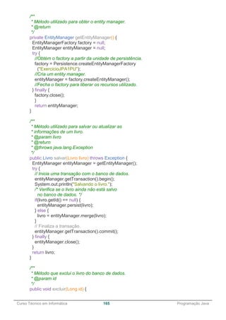 ______________________________________________________________________________________________
Curso Técnico em Informática 165 Programação Java
/**
* Método utilizado para obter o entity manager.
* @return
*/
private EntityManager getEntityManager() {
EntityManagerFactory factory = null;
EntityManager entityManager = null;
try {
//Obtém o factory a partir da unidade de persistência.
factory = Persistence.createEntityManagerFactory
("ExercicioJPA1PU");
//Cria um entity manager.
entityManager = factory.createEntityManager();
//Fecha o factory para liberar os recursos utilizado.
} finally {
factory.close();
}
return entityManager;
}
/**
* Método utilizado para salvar ou atualizar as
* informações de um livro.
* @param livro
* @return
* @throws java.lang.Exception
*/
public Livro salvar(Livro livro) throws Exception {
EntityManager entityManager = getEntityManager();
try {
// Inicia uma transação com o banco de dados.
entityManager.getTransaction().begin();
System.out.println("Salvando o livro.");
/* Verifica se o livro ainda não está salvo
no banco de dados. */
if(livro.getId() == null) {
entityManager.persist(livro);
} else {
livro = entityManager.merge(livro);
}
// Finaliza a transação.
entityManager.getTransaction().commit();
} finally {
entityManager.close();
}
return livro;
}
/**
* Método que exclui o livro do banco de dados.
* @param id
*/
public void excluir(Long id) {
 