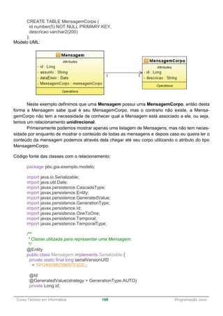 ______________________________________________________________________________________________
Curso Técnico em Informática 169 Programação Java
CREATE TABLE MensagemCorpo (
id number(5) NOT NULL PRIMARY KEY,
descricao varchar2(200)
);
Modelo UML:
Neste exemplo definimos que uma Mensagem possui uma MensagemCorpo, então desta
forma a Mensagem sabe qual é seu MensagemCorpo, mas o contrario não existe, a Mensa-
gemCorpo não tem a necessidade de conhecer qual a Mensagem está associado a ele, ou seja,
temos um relacionamento unidirecional.
Primeiramente podemos mostrar apenas uma listagem de Mensagens, mas não tem neces-
sidade por enquanto de mostrar o conteúdo de todas as mensagens e depois caso eu queira ler o
conteúdo da mensagem podemos através dela chegar até seu corpo utilizando o atributo do tipo
MensagemCorpo.
Código fonte das classes com o relacionamento:
package pbc.jpa.exemplo.modelo;
import java.io.Serializable;
import java.util.Date;
import javax.persistence.CascadeType;
import javax.persistence.Entity;
import javax.persistence.GeneratedValue;
import javax.persistence.GenerationType;
import javax.persistence.Id;
import javax.persistence.OneToOne;
import javax.persistence.Temporal;
import javax.persistence.TemporalType;
/**
* Classe utilizada para representar uma Mensagem.
*/
@Entity
public class Mensagem implements Serializable {
private static final long serialVersionUID
= 1912492882356572322L;
@Id
@GeneratedValue(strategy = GenerationType.AUTO)
private Long id;
 