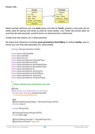 ______________________________________________________________________________________________
Curso Técnico em Informática 173 Programação Java
Modelo UML:
Neste exemplo definimos que uma Aula possui uma lista de Tarefa, portanto a aula pode não ter
tarefa, pode ter apenas uma tarefa ou pode ter varias tarefas, uma Tarefa não precisa saber de
qual Aula ela está associada, portanto temos um relacionamento unidirecional.
Código fonte das classes com o relacionamento:
Na classe Aula utilizamos a anotação javax.persistence.OneToMany no atributo tarefas, para in-
formar que uma Aula está associada com várias tarefas.
package pbc.jpa.exemplo.modelo;
import java.io.Serializable;
import java.util.Date;
import java.util.List;
import javax.persistence.CascadeType;
import javax.persistence.Entity;
import javax.persistence.GeneratedValue;
import javax.persistence.GenerationType;
import javax.persistence.Id;
import javax.persistence.JoinColumn;
import javax.persistence.OneToMany;
import javax.persistence.Temporal;
import javax.persistence.TemporalType;
/**
* Classe utilizada para representar uma aula.
*/
@Entity
public class Aula implements Serializable {
private static final long serialVersionUID
= -6745032908099856302L;
@Id
@GeneratedValue(strategy = GenerationType.AUTO)
private Long id;
private String titulo;
@Temporal(TemporalType.DATE)
private Date data;
@OneToMany(cascade = CascadeType.ALL)
@JoinColumn(name="aula_id")
 
