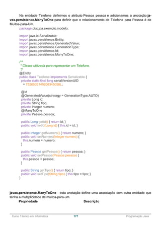 ______________________________________________________________________________________________
Curso Técnico em Informática 177 Programação Java
Na entidade Telefone definimos o atributo Pessoa pessoa e adicionamos a anotação ja-
vax.persistence.ManyToOne para definir que o relacionamento de Telefone para Pessoa é de
Muitos-para-Um.
package pbc.jpa.exemplo.modelo;
import java.io.Serializable;
import javax.persistence.Entity;
import javax.persistence.GeneratedValue;
import javax.persistence.GenerationType;
import javax.persistence.Id;
import javax.persistence.ManyToOne;
/**
* Classe utilizada para representar um Telefone.
*/
@Entity
public class Telefone implements Serializable {
private static final long serialVersionUID
= 7526502149208345058L;
@Id
@GeneratedValue(strategy = GenerationType.AUTO)
private Long id;
private String tipo;
private Integer numero;
@ManyToOne
private Pessoa pessoa;
public Long getId() { return id; }
public void setId(Long id) { this.id = id; }
public Integer getNumero() { return numero; }
public void setNumero(Integer numero) {
this.numero = numero;
}
public Pessoa getPessoa() { return pessoa; }
public void setPessoa(Pessoa pessoa) {
this.pessoa = pessoa;
}
public String getTipo() { return tipo; }
public void setTipo(String tipo) { this.tipo = tipo; }
}
javax.persistence.ManyToOne - esta anotação define uma associação com outra entidade que
tenha a multiplicidade de muitos-para-um.
Propriedade Descrição
 