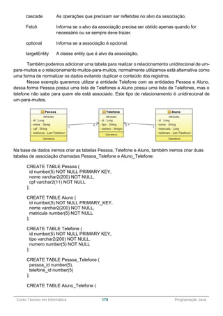______________________________________________________________________________________________
Curso Técnico em Informática 178 Programação Java
cascade As operações que precisam ser refletidas no alvo da associação.
Fetch Informa se o alvo da associação precisa ser obtido apenas quando for
necessário ou se sempre deve trazer.
optional Informa se a associação é opcional.
targetEntity A classe entity que é alvo da associação.
Também podemos adicionar uma tabela para realizar o relacionamento unidirecional de um-
para-muitos e o relacionamento muitos-para-muitos, normalmente utilizamos está alternativa como
uma forma de normalizar os dados evitando duplicar o conteúdo dos registros.
Nesse exemplo queremos utilizar a entidade Telefone com as entidades Pessoa e Aluno,
dessa forma Pessoa possui uma lista de Telefones e Aluno possui uma lista de Telefones, mas o
telefone não sabe para quem ele está associado. Este tipo de relacionamento é unidirecional de
um-para-muitos.
Na base de dados iremos criar as tabelas Pessoa, Telefone e Aluno, também iremos criar duas
tabelas de associação chamadas Pessoa_Telefone e Aluno_Telefone:
CREATE TABLE Pessoa (
id number(5) NOT NULL PRIMARY KEY,
nome varchar2(200) NOT NULL,
cpf varchar2(11) NOT NULL
);
CREATE TABLE Aluno (
id number(5) NOT NULL PRIMARY_KEY,
nome varchar2(200) NOT NULL,
matricula number(5) NOT NULL
);
CREATE TABLE Telefone (
id number(5) NOT NULL PRIMARY KEY,
tipo varchar2(200) NOT NULL,
numero number(5) NOT NULL
);
CREATE TABLE Pessoa_Telefone (
pessoa_id number(5),
telefone_id number(5)
);
CREATE TABLE Aluno_Telefone (
 