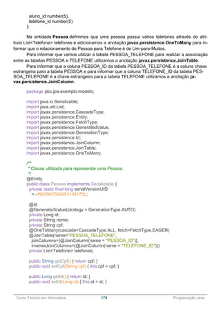 ______________________________________________________________________________________________
Curso Técnico em Informática 179 Programação Java
aluno_id number(5),
telefone_id number(5)
);
Na entidade Pessoa definimos que uma pessoa possui vários telefones através do atri-
buto List<Telefone> telefones e adicionamos a anotação javax.persistence.OneToMany para in-
formar que o relacionamento de Pessoa para Telefone é de Um-para-Muitos.
Para informar que vamos utilizar a tabela PESSOA_TELEFONE para realizar a associação
entre as tabelas PESSOA e TELEFONE utilizamos a anotação javax.persistence.JoinTable.
Para informar que a coluna PESSOA_ID da tabela PESSOA_TELEFONE é a coluna chave
estrangeira para a tabela PESSOA e para informar que a coluna TELEFONE_ID da tabela PES-
SOA_TELEFONE é a chave estrangeira para a tabela TELEFONE utilizamos a anotação ja-
vax.persistence.JoinColumn.
package pbc.jpa.exemplo.modelo;
import java.io.Serializable;
import java.util.List;
import javax.persistence.CascadeType;
import javax.persistence.Entity;
import javax.persistence.FetchType;
import javax.persistence.GeneratedValue;
import javax.persistence.GenerationType;
import javax.persistence.Id;
import javax.persistence.JoinColumn;
import javax.persistence.JoinTable;
import javax.persistence.OneToMany;
/**
* Classe utilizada para representar uma Pessoa.
*/
@Entity
public class Pessoa implements Serializable {
private static final long serialVersionUID
= -1905907502453138175L;
@Id
@GeneratedValue(strategy = GenerationType.AUTO)
private Long id;
private String nome;
private String cpf;
@OneToMany(cascade=CascadeType.ALL, fetch=FetchType.EAGER)
@JoinTable(name="PESSOA_TELEFONE",
joinColumns={@JoinColumn(name = "PESSOA_ID")},
inverseJoinColumns={@JoinColumn(name = "TELEFONE_ID")})
private List<Telefone> telefones;
public String getCpf() { return cpf; }
public void setCpf(String cpf) { this.cpf = cpf; }
public Long getId() { return id; }
public void setId(Long id) { this.id = id; }
 