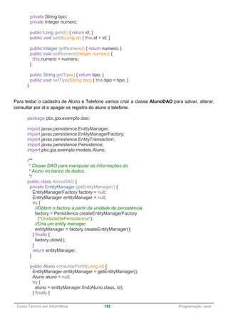 ______________________________________________________________________________________________
Curso Técnico em Informática 182 Programação Java
private String tipo;
private Integer numero;
public Long getId() { return id; }
public void setId(Long id) { this.id = id; }
public Integer getNumero() { return numero; }
public void setNumero(Integer numero) {
this.numero = numero;
}
public String getTipo() { return tipo; }
public void setTipo(String tipo) { this.tipo = tipo; }
}
Para testar o cadastro de Aluno e Telefone vamos criar a classe AlunoDAO para salvar, alterar,
consultar por id e apagar os registro do aluno e telefone.
package pbc.jpa.exemplo.dao;
import javax.persistence.EntityManager;
import javax.persistence.EntityManagerFactory;
import javax.persistence.EntityTransaction;
import javax.persistence.Persistence;
import pbc.jpa.exemplo.modelo.Aluno;
/**
* Classe DAO para manipular as informações do
* Aluno no banco de dados.
*/
public class AlunoDAO {
private EntityManager getEntityManager() {
EntityManagerFactory factory = null;
EntityManager entityManager = null;
try {
//Obtem o factory a partir da unidade de persistência.
factory = Persistence.createEntityManagerFactory
("UnidadeDePersistencia");
//Cria um entity manager.
entityManager = factory.createEntityManager();
} finally {
factory.close();
}
return entityManager;
}
public Aluno consultarPorId(Long id) {
EntityManager entityManager = getEntityManager();
Aluno aluno = null;
try {
aluno = entityManager.find(Aluno.class, id);
} finally {
 