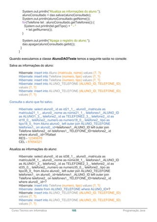 ______________________________________________________________________________________________
Curso Técnico em Informática 185 Programação Java
System.out.println("Atualiza as informações do aluno.");
alunoConsultado = dao.salvar(alunoConsultado);
System.out.println(alunoConsultado.getNome());
for(Telefone tel : alunoConsultado.getTelefones()) {
System.out.println(tel.getTipo() + " - "
+ tel.getNumero());
}
System.out.println("Apaga o registro do aluno.");
dao.apagar(alunoConsultado.getId());
}
}
Quando executamos a classe AlunoDAOTeste temos a seguinte saída no console:
Salva as informações do aluno:
Hibernate: insert into Aluno (matricula, nome) values (?, ?)
Hibernate: insert into Telefone (numero, tipo) values (?, ?)
Hibernate: insert into Telefone (numero, tipo) values (?, ?)
Hibernate: insert into ALUNO_TELEFONE (ALUNO_ID, TELEFONE_ID)
values (?, ?)
Hibernate: insert into ALUNO_TELEFONE (ALUNO_ID, TELEFONE_ID)
values (?, ?)
Consulta o aluno que foi salvo:
Hibernate: select aluno0_.id as id21_1_, aluno0_.matricula as
matricula21_1_, aluno0_.nome as nome21_1_, telefones1_.ALUNO_ID
as ALUNO1_3_, telefone2_.id as TELEFONE2_3_, telefone2_.id as
id18_0_, telefone2_.numero as numero18_0_, telefone2_.tipo as
tipo18_0_ from Aluno aluno0_ left outer join ALUNO_TELEFONE
telefones1_ on aluno0_.id=telefones1_.ALUNO_ID left outer join
Telefone telefone2_ on telefones1_.TELEFONE_ID=telefone2_.id
where aluno0_.id=?Rafael
RES - 12345678
CEL - 87654321
Atualiza as informações do aluno:
Hibernate: select aluno0_.id as id38_1_, aluno0_.matricula as
matricula38_1_, aluno0_.nome as nome38_1_, telefones1_.ALUNO_ID
as ALUNO1_3_, telefone2_.id as TELEFONE2_3_, telefone2_.id as
id35_0_, telefone2_.numero as numero35_0_, telefone2_.tipo as
tipo35_0_ from Aluno aluno0_ left outer join ALUNO_TELEFONE
telefones1_ on aluno0_.id=telefones1_.ALUNO_ID left outer join
Telefone telefone2_ on telefones1_.TELEFONE_ID=telefone2_.id
where aluno0_.id=?
Hibernate: insert into Telefone (numero, tipo) values (?, ?)
Hibernate: delete from ALUNO_TELEFONE where ALUNO_ID=?
Hibernate: insert into ALUNO_TELEFONE (ALUNO_ID, TELEFONE_ID)
values (?, ?)
Hibernate: insert into ALUNO_TELEFONE (ALUNO_ID, TELEFONE_ID)
values (?, ?)
 