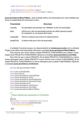 ______________________________________________________________________________________________
Curso Técnico em Informática 188 Programação Java
public void setId(Long id) { this.id = id; }
public String getNome() { return nome; }
public void setNome(String nome) { this.nome = nome; }
}
javax.persistence.ManyToMany - esta anotação define uma associação com outra entidade que
tenha a multiplicidade de muitos-para-muitos.
Propriedade Descrição
cascade As operações que precisam ser refletidas no alvo da associação.
fetch Informa se o alvo da associação precisa ser obtido apenas quando
for necessário ou se sempre deve trazer.
mappedBy Informa o atributo que é dono do relacionamento.
targetEntity A classe entity que é alvo da associação.
A entidade Funcionario possui um relacionamento de muitos-para-muitos com a entidade
Projeto, para definir esta associação utilizamos a anotação javax.persistence.ManyToMany.
Para informar que vamos utilizar a tabela PROJETO_FUNCIONARIO para realizar a asso-
ciação entre PROJETO e FUNCIONARIO utilizamos a anotação javax.persistence.JoinTable.
Para informar que a coluna PROJETO_ID da tabela PROJETO_FUNCIONARIO é a coluna
chave estrangeira para a tabela PROJETO e para informar que a coluna FUNCIONARIO_ID da
tabela PROJETO_FUNCIONARIO é a chave estrangeira para a tabela FUNCIONARIO utilizamos
a anotação javax.persistence.JoinColumn.
package pbc.jpa.exemplo.modelo;
import java.io.Serializable;
import java.util.List;
import javax.persistence.CascadeType;
import javax.persistence.Entity;
import javax.persistence.GeneratedValue;
import javax.persistence.GenerationType;
import javax.persistence.Id;
import javax.persistence.JoinColumn;
import javax.persistence.JoinTable;
import javax.persistence.ManyToMany;
/**
* Classe utilizada para representar um Funcionário.
*/
@Entity
public class Funcionario implements Serializable {
private static final long serialVersionUID
= -9109414221418128481L;
@Id
 
