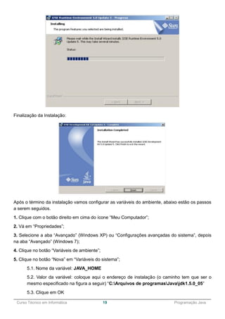______________________________________________________________________________________________
Curso Técnico em Informática 19 Programação Java
Finalização da Instalação:
Após o término da instalação vamos configurar as variáveis do ambiente, abaixo estão os passos
a serem seguidos.
1. Clique com o botão direito em cima do ícone “Meu Computador”;
2. Vá em “Propriedades”;
3. Selecione a aba “Avançado” (Windows XP) ou “Configurações avançadas do sistema”, depois
na aba “Avançado” (Windows 7);
4. Clique no botão “Variáveis de ambiente”;
5. Clique no botão “Nova” em “Variáveis do sistema”;
5.1. Nome da variável: JAVA_HOME
5.2. Valor da variável: coloque aqui o endereço de instalação (o caminho tem que ser o
mesmo especificado na figura a seguir) “C:Arquivos de programasJavajdk1.5.0_05”
5.3. Clique em OK
 