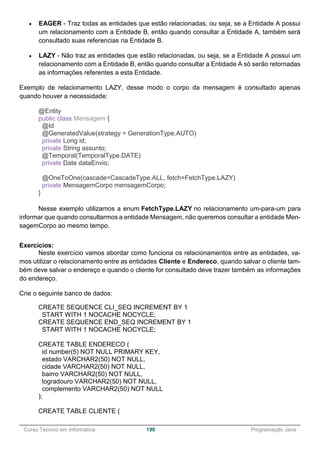 ______________________________________________________________________________________________
Curso Técnico em Informática 190 Programação Java
 EAGER - Traz todas as entidades que estão relacionadas, ou seja, se a Entidade A possui
um relacionamento com a Entidade B, então quando consultar a Entidade A, também será
consultado suas referencias na Entidade B.
 LAZY - Não traz as entidades que estão relacionadas, ou seja, se a Entidade A possui um
relacionamento com a Entidade B, então quando consultar a Entidade A só serão retornadas
as informações referentes a esta Entidade.
Exemplo de relacionamento LAZY, desse modo o corpo da mensagem é consultado apenas
quando houver a necessidade:
@Entity
public class Mensagem {
@Id
@GeneratedValue(strategy = GenerationType.AUTO)
private Long id;
private String assunto;
@Temporal(TemporalType.DATE)
private Date dataEnvio;
@OneToOne(cascade=CascadeType.ALL, fetch=FetchType.LAZY)
private MensagemCorpo mensagemCorpo;
}
Nesse exemplo utilizamos a enum FetchType.LAZY no relacionamento um-para-um para
informar que quando consultarmos a entidade Mensagem, não queremos consultar a entidade Men-
sagemCorpo ao mesmo tempo.
Exercícios:
Neste exercício vamos abordar como funciona os relacionamentos entre as entidades, va-
mos utilizar o relacionamento entre as entidades Cliente e Endereco, quando salvar o cliente tam-
bém deve salvar o endereço e quando o cliente for consultado deve trazer também as informações
do endereço.
Crie o seguinte banco de dados:
CREATE SEQUENCE CLI_SEQ INCREMENT BY 1
START WITH 1 NOCACHE NOCYCLE;
CREATE SEQUENCE END_SEQ INCREMENT BY 1
START WITH 1 NOCACHE NOCYCLE;
CREATE TABLE ENDERECO (
id number(5) NOT NULL PRIMARY KEY,
estado VARCHAR2(50) NOT NULL,
cidade VARCHAR2(50) NOT NULL,
bairro VARCHAR2(50) NOT NULL,
logradouro VARCHAR2(50) NOT NULL,
complemento VARCHAR2(50) NOT NULL
);
CREATE TABLE CLIENTE (
 