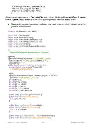 ______________________________________________________________________________________________
Curso Técnico em Informática 191 Programação Java
id number(5) NOT NULL PRIMARY KEY,
nome VARCHAR2(100) NOT NULL,
endereco_id number(5) NOT NULL
);
Crie um projeto Java chamado ExercicioJPA4, adicione as bibliotecas Hibernate JPA e Driver da
Oracle (ojdbc6.jar) ou do Mysql (Caso tenha optado por esse banco de dados) e crie:
 Classe entity para representar um endereço com os atributos id, estado, cidade, bairro, lo-
gradouro e complemento.
package pbc.jpa.exercicio4.modelo;
import java.io.Serializable;
import javax.persistence.Entity;
import javax.persistence.GeneratedValue;
import javax.persistence.GenerationType;
import javax.persistence.Id;
import javax.persistence.SequenceGenerator;
/**
* Classe utilizada para representar um Endereço.
*/
@Entity
@SequenceGenerator(name = "ENDERECO_SEQ",
sequenceName = "END_SEQ", initialValue = 1,
allocationSize = 1)
public class Endereco implements Serializable {
private static final long serialVersionUID
= 5331450149454053703L;
@Id
@GeneratedValue(strategy = GenerationType.SEQUENCE,
generator = "ENDERECO_SEQ")
private Long id;
private String estado;
private String cidade;
private String bairro;
private String logradouro;
private String complemento;
public String getBairro() { return bairro; }
public void setBairro(String bairro) {
this.bairro = bairro;
}
public String getCidade() { return cidade; }
public void setCidade(String cidade) {
this.cidade = cidade;
}
public String getComplemento() { return complemento; }
public void setComplemento(String complemento) {
 