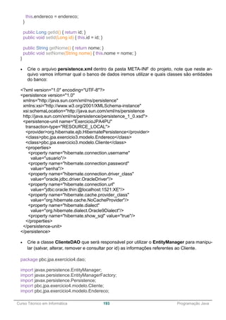 ______________________________________________________________________________________________
Curso Técnico em Informática 193 Programação Java
this.endereco = endereco;
}
public Long getId() { return id; }
public void setId(Long id) { this.id = id; }
public String getNome() { return nome; }
public void setNome(String nome) { this.nome = nome; }
}
 Crie o arquivo persistence.xml dentro da pasta META-INF do projeto, note que neste ar-
quivo vamos informar qual o banco de dados iremos utilizar e quais classes são entidades
do banco:
<?xml version="1.0" encoding="UTF-8"?>
<persistence version="1.0"
xmlns="http://java.sun.com/xml/ns/persistence"
xmlns:xsi="http://www.w3.org/2001/XMLSchema-instance"
xsi:schemaLocation="http://java.sun.com/xml/ns/persistence
http://java.sun.com/xml/ns/persistence/persistence_1_0.xsd">
<persistence-unit name="ExercicioJPA4PU"
transaction-type="RESOURCE_LOCAL">
<provider>org.hibernate.ejb.HibernatePersistence</provider>
<class>pbc.jpa.exercicio3.modelo.Endereco</class>
<class>pbc.jpa.exercicio3.modelo.Cliente</class>
<properties>
<property name="hibernate.connection.username"
value="usuario"/>
<property name="hibernate.connection.password"
value="senha"/>
<property name="hibernate.connection.driver_class"
value="oracle.jdbc.driver.OracleDriver"/>
<property name="hibernate.connection.url"
value="jdbc:oracle:thin:@localhost:1521:XE"/>
<property name="hibernate.cache.provider_class"
value="org.hibernate.cache.NoCacheProvider"/>
<property name="hibernate.dialect"
value="org.hibernate.dialect.Oracle9Dialect"/>
<property name="hibernate.show_sql" value="true"/>
</properties>
</persistence-unit>
</persistence>
 Crie a classe ClienteDAO que será responsável por utilizar o EntityManager para manipu-
lar (salvar, alterar, remover e consultar por id) as informações referentes ao Cliente.
package pbc.jpa.exercicio4.dao;
import javax.persistence.EntityManager;
import javax.persistence.EntityManagerFactory;
import javax.persistence.Persistence;
import pbc.jpa.exercicio4.modelo.Cliente;
import pbc.jpa.exercicio4.modelo.Endereco;
 