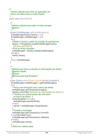 ______________________________________________________________________________________________
Curso Técnico em Informática 194 Programação Java
/**
* Classe utilizada para fazer as operações de
* banco de dados sobre a entity Cliente.
*/
public class ClienteDAO {
/**
* Método utilizado para obter o entity manager.
* @return
*/
private EntityManager getEntityManager() {
EntityManagerFactory factory = null;
EntityManager entityManager = null;
try {
//Obtém o factory a partir da unidade de persistencia.
factory = Persistence.createEntityManagerFactory
("ExercicioJPA4PU");
//Cria um entity manager.
entityManager = factory.createEntityManager();
} finally {
factory.close();
}
return entityManager;
}
/**
* Método que salva ou atualiza as informações do cliente.
* @param cliente
* @return
* @throws java.lang.Exception
*/
public Cliente salvar(Cliente cliente) throws Exception {
EntityManager entityManager = getEntityManager();
try {
// Inicia uma transação com o banco de dados.
entityManager.getTransaction().begin();
System.out.println("Salvando as informações do cliente.");
/* Verifica se o cliente ainda não está salvo
no banco de dados. */
if(cliente.getId() == null) {
entityManager.persist(cliente);
} else {
cliente = entityManager.merge(cliente);
}
// Finaliza a transação.
entityManager.getTransaction().commit();
} catch(Exception ex) {
entityManager.getTransaction().rollback();
} finally {
entityManager.close();
}
// Retorna o cliente salvo.
 