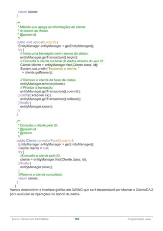 ______________________________________________________________________________________________
Curso Técnico em Informática 195 Programação Java
return cliente;
}
/**
* Método que apaga as informações do cliente
* do banco de dados.
* @param id
*/
public void apagar(Long id) {
EntityManager entityManager = getEntityManager();
try {
// Inicia uma transação com o banco de dados.
entityManager.getTransaction().begin();
// Consulta o cliente na base de dados através do seu ID.
Cliente cliente = entityManager.find(Cliente.class, id);
System.out.println("Excluindo o cliente: "
+ cliente.getNome());
// Remove o cliente da base de dados.
entityManager.remove(cliente);
// Finaliza a transação.
entityManager.getTransaction().commit();
} catch(Exception ex) {
entityManager.getTransaction().rollback();
} finally {
entityManager.close();
}
}
/**
* Consulta o cliente pelo ID.
* @param id
* @return
*/
public Cliente consultarPorId(Long id) {
EntityManager entityManager = getEntityManager();
Cliente cliente = null;
try {
//Consulta o cliente pelo ID.
cliente = entityManager.find(Cliente.class, id);
} finally {
entityManager.close();
}
//Retorna o cliente consultado.
return cliente;
}
}
Vamos desenvolver a interface gráfica em SWING que será responsável por chamar o ClienteDAO
para executar as operações no banco de dados.
 