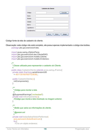 ______________________________________________________________________________________________
Curso Técnico em Informática 196 Programação Java
Código fonte da tela de cadastro do cliente.
Observação: este código não está completo, ele possui apenas implementado o código dos botões.
package pbc.jpa.exercicio4.tela;
import javax.swing.JOptionPane;
import pbc.jpa.exercicio4.dao.ClienteDAO;
import pbc.jpa.exercicio4.modelo.Cliente;
import pbc.jpa.exercicio4.modelo.Endereco;
/**
* Classe utilizada para representar o cadastro do Cliente.
*/
public class CadastroCliente extends javax.swing.JFrame {
private static final long serialVersionUID
= -6011351657657723638L;
public CadastroCliente() {
initComponents();
}
/**
* Código para montar a tela.
*/
@SuppressWarnings("unchecked")
private void initComponents() {
//Código que monta a tela mostrada na imagem anterior.
}
/**
* Botão que salva as informações do cliente.
*
* @param evt
*/
private void botaoSalvarActionPerformed(
java.awt.event.ActionEvent evt) {
try {
//Cria um objeto endereco;
 