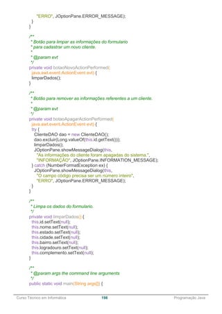 ______________________________________________________________________________________________
Curso Técnico em Informática 198 Programação Java
"ERRO", JOptionPane.ERROR_MESSAGE);
}
}
/**
* Botão para limpar as informações do formulario
* para cadastrar um novo cliente.
*
* @param evt
*/
private void botaoNovoActionPerformed(
java.awt.event.ActionEvent evt) {
limparDados();
}
/**
* Botão para remover as informações referentes a um cliente.
*
* @param evt
*/
private void botaoApagarActionPerformed(
java.awt.event.ActionEvent evt) {
try {
ClienteDAO dao = new ClienteDAO();
dao.excluir(Long.valueOf(this.id.getText()));
limparDados();
JOptionPane.showMessageDialog(this,
"As informações do cliente foram apagadas do sistema.",
"INFORMAÇÃO", JOptionPane.INFORMATION_MESSAGE);
} catch (NumberFormatException ex) {
JOptionPane.showMessageDialog(this,
"O campo código precisa ser um número inteiro",
"ERRO", JOptionPane.ERROR_MESSAGE);
}
}
/**
* Limpa os dados do formulario.
*/
private void limparDados() {
this.id.setText(null);
this.nome.setText(null);
this.estado.setText(null);
this.cidade.setText(null);
this.bairro.setText(null);
this.logradouro.setText(null);
this.complemento.setText(null);
}
/**
* @param args the command line arguments
*/
public static void main(String args[]) {
 