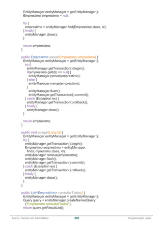 ______________________________________________________________________________________________
Curso Técnico em Informática 205 Programação Java
EntityManager entityManager = getEntityManager();
Emprestimo emprestimo = null;
try {
emprestimo = entityManager.find(Emprestimo.class, id);
} finally {
entityManager.close();
}
return emprestimo;
}
public Emprestimo salvar(Emprestimo emprestimo) {
EntityManager entityManager = getEntityManager();
try {
entityManager.getTransaction().begin();
if(emprestimo.getId() == null) {
entityManager.persist(emprestimo);
} else {
entityManager.merge(emprestimo);
}
entityManager.flush();
entityManager.getTransaction().commit();
} catch (Exception ex) {
entityManager.getTransaction().rollback();
} finally {
entityManager.close();
}
return emprestimo;
}
public void apagar(Long id) {
EntityManager entityManager = getEntityManager();
try {
entityManager.getTransaction().begin();
Emprestimo emprestimo = entityManager.
find(Emprestimo.class, id);
entityManager.remove(emprestimo);
entityManager.flush();
entityManager.getTransaction().commit();
} catch (Exception ex) {
entityManager.getTransaction().rollback();
} finally {
entityManager.close();
}
}
public List<Emprestimo> consultarTodos() {
EntityManager entityManager = getEntityManager();
Query query = entityManager.createNamedQuery
("Emprestimo.consultarTodos");
return query.getResultList();
 