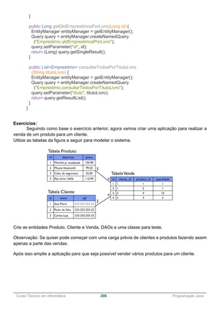 ______________________________________________________________________________________________
Curso Técnico em Informática 206 Programação Java
}
public Long getQtdEmprestimosPorLivro(Long id) {
EntityManager entityManager = getEntityManager();
Query query = entityManager.createNamedQuery
("Emprestimo.qtdEmprestimosPorLivro");
query.setParameter("id", id);
return (Long) query.getSingleResult();
}
public List<Emprestimo> consultarTodosPorTituloLivro
(String tituloLivro) {
EntityManager entityManager = getEntityManager();
Query query = entityManager.createNamedQuery
("Emprestimo.consultarTodosPorTituloLivro");
query.setParameter("titulo", tituloLivro);
return query.getResultList();
}
}
Exercícios:
Seguindo como base o exercício anterior, agora vamos criar uma aplicação para realizar a
venda de um produto para um cliente.
Utilize as tabelas da figura a seguir para modelar o sistema.
Crie as entidades Produto, Cliente e Venda, DAOs e uma classe para teste.
Observação: Se quiser pode começar com uma carga prévia de clientes e produtos fazendo assim
apenas a parte das vendas.
Após isso amplie a aplicação para que seja possível vender vários produtos para um cliente.
 
