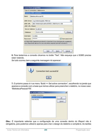 ______________________________________________________________________________________________
Curso Técnico em Informática 209 Programação Java
6. Para testarmos a conexão clicamos no botão “Test”. Não esqueça que o SGBD precisa
estar rodando.
Se tudo ocorreu bem a seguinte mensagem irá aparecer:
7. O próximo passo é ir ao menu “Build >> Set active connection”, escolhendo na janela que
aparece a conexão com a base que iremos utilizar para preencher o relatório, no nosso caso:
“BibilotecaPessoal FB”.
Obs.: É importante salientar que a configuração de uma conexão dentro do iReport não é
obrigatória, pois podemos utilizá-lo apenas para criar o design do relatório e compilá-lo. As tarefas
 