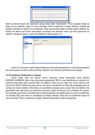 ______________________________________________________________________________________________
Curso Técnico em Informática 214 Programação Java
Note as demais faixas não aparecem porque eles estão “escondidas”. Para visualizar todas as
faixas de um relatório, clique no menu principal “View” e seleciona a opção “Bands”. A janela de
diálogo mostrada na figura 5.3 vai aparecer. Note que ela lista todas as faixas desse relatório. As
faixas com altiura zero ficam escondidas. As faixas com tamanho maior que zero aparecem no
relatório. Na figura abaixo, a faixa de detalhe tem altura igual a 19.
Assim se você quer mostrar alguma faixa que não está aparecendo ou você está precisando
de mais espaço, aumente a altura da faixa. Depois é só colocar os elementos que desejar.
13.3.2 Variáveis, Parâmetros e campos
Como vocês visto nas figuras acima, apareceu várias expressões como $F{UF}
$V{PAGE_NUMBER}. Mas o que são essas expressões? $F{} é uma referências as colunas (ou
campos) retornados pela consulta SQL do relatório. Assim se seu SQL tiver como retorno uma
coluna UF, $F{UF} referencia essa coluna. As colunas resultantes do SQL são mapeadas para os
campos do nosso relatório. $V{} indica um parâmetro passado para a query SQL do relatório. Os
paramêtros são uteis para cue possamos executar a query de acordo com a seleção do usuário.
Por exemplo, para trazer o resultado das vendas de apenas um estado podemos criar um parâmetro
na consulta SQL para trazer os resultados do estado indicado. Para criar um parâmetro clique no
menu principal “View” e selecione a opção “Report Parameters”.Então vai aparecer:
 