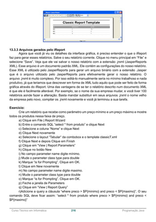 ______________________________________________________________________________________________
Curso Técnico em Informática 216 Programação Java
13.3.3 Arquivos gerados pelo iReport
Agora que você já viu os detalhes da interface gráfica, é preciso entender o que o iReport
faz para gerar esses relatórios. Salve o seu relatório corrente. Clique no menu principal em “File” e
selecione “Save”. Veja que ele vai salvar o nosso relatório com a extensão .jrxml (JasperReports
XML). Esse arquivo é um documento padrão XML. Ele contém as configurações do nosso relatório.
Esse XML é utilizado pelo JasperReports para gerar um arquivo binário com a extensão .Jasper
que é o arquivo utilizado pelo JasperReports para efetivamente gerar o nosso relatório. O
arquivo .jrxml é muito complexo. Por isso editá-lo manualmente seria no mínimo trabalhoso e nada
produtivo, já que teriamos que descrever em forma de XML tudo aquilo que pode ser feito de forma
gráfica através do iReport. Uma das vantagens de se ter o relatório descrito num documento XML
é que ele é facilmente alterável. Por exemplo, se o nome da sua empresa mudar, e você tiver 100
relatórios aonde fazer a alteração. Basta mandar substituir em seus arquivos .jrxml o nome velho
da empresa pelo novo, compilar os .jrxml novamente e você já terminou a sua tarefa.
Exercicio:
Crie um relatório que recebe como parâmetro um preço mínimo e um preço máximo e mostre
todos os produtos nessa faixa de preço.
a) Clique em File | Report Wizard
b) Entre o comando SQL “select * from produto” e clique Next
c) Selecione a coluna “Nome” e clique Next
d) Clique Next novamente
e) Selecione o layout “Tabular” da combobox e o template classicT.xml
f) Clique Next e depois Clique em Finish
g) Clique em “View | Report Parameters”
h) Clique no botão New
i) No campo parameter name digite mínimo.
j) Mude o parameter class type para double
k) Marque “is for Prompting”. Clique em OK.
l) Clique em New novamente
m) No campo parameter name digite maximo.
n) Mude o parameter class type para double
o) Marque “is for Prompting”. Clique em OK.
p) Feche a janela de Parameters
q) Clique em “View | Report Query”
r)Adicione a query a cláusula “where preco > $P{minimo} and preco < $P{maximo}”. O seu
comando SQL deve ficar assim: “select * from produto where preco > $P{minimo} and preco <
$P{maximo}”
 