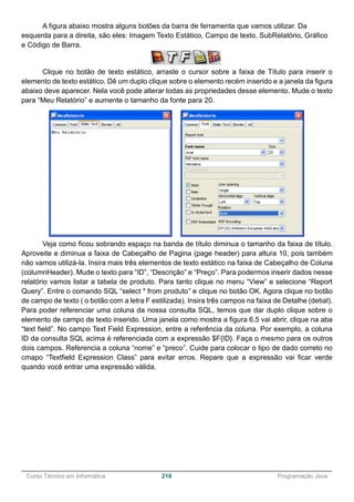 ______________________________________________________________________________________________
Curso Técnico em Informática 218 Programação Java
A figura abaixo mostra alguns botões da barra de ferramenta que vamos utilizar. Da
esquerda para a direita, são eles: Imagem Texto Estático, Campo de texto, SubRelatório, Gráfico
e Código de Barra.
Clique no botão de texto estático, arraste o cursor sobre a faixa de Título para inserir o
elemento de texto estático. Dê um duplo clique sobre o elemento recém inserido e a janela da figura
abaixo deve aparecer. Nela você pode alterar todas as propriedades desse elemento. Mude o texto
para “Meu Relatório” e aumente o tamanho da fonte para 20.
Veja como ficou sobrando espaço na banda de título diminua o tamanho da faixa de título.
Aproveite e diminua a faixa de Cabeçalho de Pagina (page header) para altura 10, pois também
não vamos utilizá-la. Insira mais três elementos de texto estático na faixa de Cabeçalho de Coluna
(columnHeader). Mude o texto para “ID”, “Descrição” e “Preço”. Para podermos inserir dados nesse
relatório vamos listar a tabela de produto. Para tanto clique no menu “View” e selecione “Report
Query”. Entre o comando SQL “select * from produto” e clique no botão OK. Agora clique no botão
de campo de texto ( o botão com a letra F estilizada). Insira três campos na faixa de Detalhe (detial).
Para poder referenciar uma coluna da nossa consulta SQL, temos que dar duplo clique sobre o
elemento de campo de texto inserido. Uma janela como mostra a figura 6.5 vai abrir, clique na aba
“text field”. No campo Text Field Expression, entre a referência da coluna. Por exemplo, a coluna
ID da consulta SQL acima é referenciada com a expressão $F{ID}. Faça o mesmo para os outros
dois campos. Referencia a coluna “nome” e “preco”. Cuide para colocar o tipo de dado correto no
cmapo “Textfield Expression Class” para evitar erros. Repare que a expressão vai ficar verde
quando você entrar uma expressão válida.
 