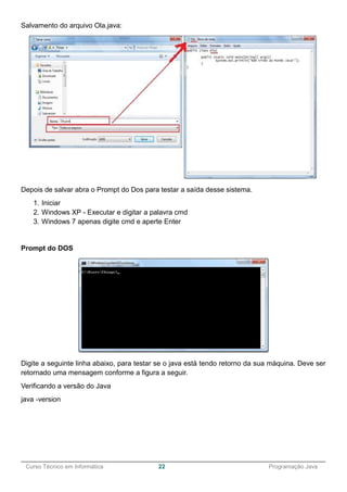 ______________________________________________________________________________________________
Curso Técnico em Informática 22 Programação Java
Salvamento do arquivo Ola.java:
Depois de salvar abra o Prompt do Dos para testar a saída desse sistema.
1. Iniciar
2. Windows XP - Executar e digitar a palavra cmd
3. Windows 7 apenas digite cmd e aperte Enter
Prompt do DOS
Digite a seguinte linha abaixo, para testar se o java está tendo retorno da sua máquina. Deve ser
retornado uma mensagem conforme a figura a seguir.
Verificando a versão do Java
java -version
 