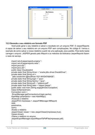 ______________________________________________________________________________________________
Curso Técnico em Informática 220 Programação Java
13.5 Gerando o seu relatório em formato PDF
Você pode gerar o seu relatório e salvar o resultado em um arquivo PDF. O JasperReports
é capaz de salvar o seu relatório em um arquivo PDF sem complicações. No código 8.1 temos o
exemplo de como salvar o nosso relatório a partir de uma aplicação Java padrão. Para tanto basta
carregar o arquivo .JASPER gerado pelo iReport e os métodos da biblioteca JasperReports fazem
o resto do serviço.
import net.sf.jasperreports.engine.*;
import net.sf.jasperreports.view.*;
import java.sql.*;
import java.util.*;
public class Visualizador{
private static final String driver = “oracle.jdbc.driver.OracleDriver”;
private static final String url =
“jdbc:oracle:thin:@localhost:1521:MYDATABASE”;
private static final String login = “java”;
private static final String Senha = “java”;
private static final String pdf = “relatorio.pdf”;
private static final String relat = “classic.jasper”;
public static void main (String args[])throws Exception{
Class.forName(driver);
Connection conn =
DriverManager.getConnection(url,login,senha);
HashMap parametros = new HashMap();
//Executa o relatório
JasperPrint impressao = JasperFillManager.fillReport(
relat,
parametros,
conn);
//Exibe o relatório
JasperViewer viewer = new JasperViewer(impressao,true);
Viewer.show();
//Salva o relatorio no arquivo
JasperExportManager.exportReportToPdfFile(impressao,pdf);
}
}
 