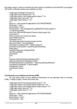 ______________________________________________________________________________________________
Curso Técnico em Informática 221 Programação Java
No código a seguir, temos um exemplo de como mostrar um relatório em formato PDF numa página
JSP. Assim você pode mostrar seus relatórios na Web.
<%@ page errorPage="error.jsp" %>
<%@ page import="datasource.*" %>
<%@ page import="net.sf.jasperreports.engine.*" %>
<%@ page import="java.util.*" %>
<%@ page import="java.io.*" %>
<%
String url = “jdbc:oracle:thin:@localhost:1521:MYDATABASE”;
String login = “java”;
String Senha = “java”;
File reportFile = new File(application.getRealPath("classic.jasper"));
if (!reportFile.exists())
throw new JRRuntimeException("Arquivo classic.jasper não
encontrado.");
//Abre conexão com o banco de dados
Class.forName(driver);
Connection conn =
DriverManager.getConnection(url,login,senha);
Map parameters = new HashMap();
parameters.put("ReportTitle", "Address Report");
parameters.put("BaseDir", reportFile.getParentFile());
byte[] bytes =
JasperRunManager.runReportToPdf(
reportFile.getPath(),
parameters,
conn
);
response.setContentType("application/pdf");
response.setContentLength(bytes.length);
ServletOutputStream ouputStream = response.getOutputStream();
ouputStream.write(bytes, 0, bytes.length);
ouputStream.flush();
ouputStream.close();
%>
13.6 Gerando o seu relatório em formato HTML
Se você quiser exibir os seus relatórios diretamente na sua aplicação Web em formato
HTML, o código a seguir, mostra como fazer isso.
<%@ page import="net.sf.jasperreports.engine.*" %>
<%@ page import="net.sf.jasperreports.engine.util.*" %>
<%@ page import="net.sf.jasperreports.engine.export.*" %>
<%@ page import="java.util.*" %>
<%@ page import="java.io.*" %>
<%
String url = “jdbc:oracle:thin:@localhost:1521:MYDATABASE”;
String login = “java”;
String Senha = “java”;
File reportFile = new
 