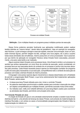 ______________________________________________________________________________________________
Curso Técnico em Informática 225 Programação Java
Definição : Com múltiplas theads um programa possui múltiplos pontos de execução
Dessa forma podemos perceber facilmente que aplicações multithreads podem realizar
tarefas distintas ao “mesmo tempo”, dando idéia de paralelismo. Veja um exemplo do navegador
web HotJava, o qual consegue carregar e executar applets, executar uma animação, tocar um som,
exibir diversas figuras, permitir rolagem da tela, carregar uma nova página, etc e para o usuário
todas essas atividades são simultâneas, mesmo possuindo um único processador. Isso é possível,
por que dentro da aplicação do navegador HotJava várias threads foram executadas, provavel-
mente, uma para cada tarefa a ser realizada.
Alguns autores tratam threads como processos leves. Uma thread é similar a um processo no
sentido que ambos representam um único fluxo de controle de execução, sendo considerada um
processo leve por ser executada dentro do contexto de um processo e usufruir dos recursos aloca-
dos pelo processo. Cada thread necessita possuir apenas as informações (contador de programa
e pilha de execução) necessárias a sua execução, compartilhando todo o contexto de execução do
processo com todas a demais threads do mesmo processo.
A linguagem Java possui apenas alguns mecanismos e classes desenhadas com a finalidade
de permitir a programação Multi-Thread, o que torna extremamente fácil implementar aplicações
Multi-Threads, sendo esses:
 A classe java.lang.Thread utilizada para criar, iniciar e controlar Threads;
 As palavras reservadas synchronized e volatile usadas para controlar a execução de código
em objetos compartilhados por múltiplas threads, permitindo exclusão mútua entre estas;
 Os métodos wait, notify and notifyAll definidos em java.lang.Object usados para coordenar
as atividades das threads, permitindo comunicação entre estas.
14.2 Criando Threads em Java
A criação de threads em java é uma atividade extremamente simples e existem duas formas
distintas de fazê-lo: uma através da herança da classe Thread, outra através da implementação da
interface Runnable, e em ambos os casos a funcionalidade (programação) das threads é feita na
implementação do método run.
Programa em Execução - Processo
Espaço de
Endereçamento
Lógico
Segmento de
Texto
Segmento de
Dados
Segmento de
Pilha
Thread
Texto
Pilha de
Execução
Registradores
Process
Control Block
(PCB)
Informações
para Gerência
do Processo
Informações
para Gerência
de Memória
Informações
para Gerência
de Arquivos
Processo com múltiplas Threads
Thread
Texto
Pilha de
Execução
Registradores
...
 