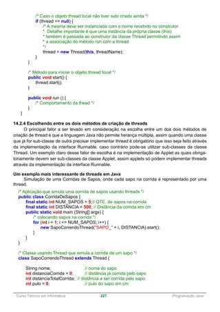 ______________________________________________________________________________________________
Curso Técnico em Informática 227 Programação Java
/* Caso o objeto thread local não tiver sido criado ainda */
if (thread == null) {
/* A mesma deve ser instanciada com o nome recebido no construtor
* Detalhe importante é que uma instância da própria classe (this)
* também é passada ao construtor da classe Thread permitindo assim
* a associação do método run com a thread
*/
thread = new Thread(this, threadName);
}
}
/* Método para iniciar o objeto thread local */
public void start() {
thread.start();
}
public void run () {
/* Comportamento da thead */
}
}
14.2.4 Escolhendo entre os dois métodos de criação de threads
O principal fator a ser levado em consideração na escolha entre um dos dois métodos de
criação de thread é que a linguagem Java não permite herança múltipla, assim quando uma classe
que já for sub-classe de outra precisar implementar thread é obrigatório que isso seja feito através
da implementação da interface Runnable, caso contrário pode-se utilizar sub-classes da classe
Thread. Um exemplo claro desse fator de escolha é na implementação de Applet as quais obriga-
toriamente devem ser sub-classes da classe Applet, assim applets só podem implementar threads
através da implementação da interface Runnable.
Um exemplo mais interessante de threads em Java
Simulação de uma Corridas de Sapos, onde cada sapo na corrida é representado por uma
thread.
/* Aplicação que simula uma corrida de sapos usando threads */
public class CorridaDeSapos {
final static int NUM_SAPOS = 5;// QTE. de sapos na corrida
final static int DISTANCIA = 500; // Distância da corrida em cm
public static void main (String[] args) {
/* colocando sapos na corrida */
for (int i = 1; i <= NUM_SAPOS; i++) {
new SapoCorrendoThread("SAPO_" + i, DISTANCIA).start();
}
}
}
/* Classe usando Thread que simula a corrida de um sapo */
class SapoCorrendoThread extends Thread {
String nome; // nome do sapo
int distanciaCorrida = 0; // distância já corrida pelo sapo
int distanciaTotalCorrida; // distância a ser corrida pelo sapo
int pulo = 0; // pulo do sapo em cm
 
