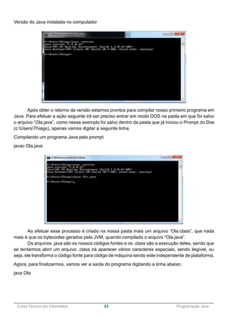 ______________________________________________________________________________________________
Curso Técnico em Informática 23 Programação Java
Versão do Java instalada no computador
Após obter o retorno da versão estamos prontos para compilar nosso primeiro programa em
Java. Para efetuar a ação seguinte irá ser preciso entrar em modo DOS na pasta em que foi salvo
o arquivo “Ola.java”, como nesse exemplo foi salvo dentro da pasta que já iniciou o Prompt do Dos
(c:UsersThiago), apenas vamos digitar a seguinte linha.
Compilando um programa Java pelo prompt
javac Ola.java
Ao efetuar esse processo é criado na nossa pasta mais um arquivo “Ola.class”, que nada
mais é que os bytecodes gerados pela JVM, quando compilado o arquivo “Ola.java”.
Os arquivos .java são os nossos códigos fontes e os .class são a execução deles, sendo que
se tentarmos abrir um arquivo .class irá aparecer vários caracteres especiais, sendo ilegível, ou
seja, ele transforma o código fonte para código de máquina sendo este independente de plataforma.
Agora, para finalizarmos, vamos ver a saída do programa digitando a linha abaixo:
java Ola
 