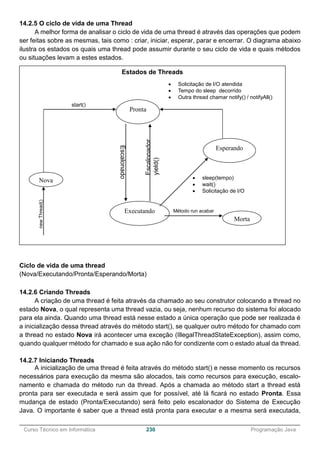______________________________________________________________________________________________
Curso Técnico em Informática 230 Programação Java
14.2.5 O ciclo de vida de uma Thread
A melhor forma de analisar o ciclo de vida de uma thread é através das operações que podem
ser feitas sobre as mesmas, tais como : criar, iniciar, esperar, parar e encerrar. O diagrama abaixo
ilustra os estados os quais uma thread pode assumir durante o seu ciclo de vida e quais métodos
ou situações levam a estes estados.
Ciclo de vida de uma thread
(Nova/Executando/Pronta/Esperando/Morta)
14.2.6 Criando Threads
A criação de uma thread é feita através da chamado ao seu construtor colocando a thread no
estado Nova, o qual representa uma thread vazia, ou seja, nenhum recurso do sistema foi alocado
para ela ainda. Quando uma thread está nesse estado a única operação que pode ser realizada é
a inicialização dessa thread através do método start(), se qualquer outro método for chamado com
a thread no estado Nova irá acontecer uma exceção (IllegalThreadStateException), assim como,
quando qualquer método for chamado e sua ação não for condizente com o estado atual da thread.
14.2.7 Iniciando Threads
A inicialização de uma thread é feita através do método start() e nesse momento os recursos
necessários para execução da mesma são alocados, tais como recursos para execução, escalo-
namento e chamada do método run da thread. Após a chamada ao método start a thread está
pronta para ser executada e será assim que for possível, até lá ficará no estado Pronta. Essa
mudança de estado (Pronta/Executando) será feito pelo escalonador do Sistema de Execução
Java. O importante é saber que a thread está pronta para executar e a mesma será executada,
Estados de Threads
Esperando
Pronta
Nova
Executando
Morta
start()
newThread()
Escalonado
r
Escalonador
yield()
Método run acabar
 sleep(tempo)
 wait()
 Solicitação de I/O
 Solicitação de I/O atendida
 Tempo do sleep decorrido
 Outra thread chamar notify() / notifyAll()
 