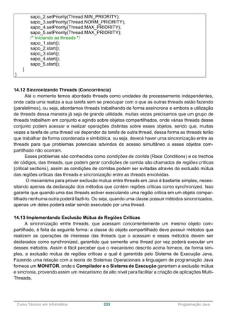 ______________________________________________________________________________________________
Curso Técnico em Informática 233 Programação Java
sapo_2.setPriority(Thread.MIN_PRIORITY);
sapo_3.setPriority(Thread.NORM_PRIORITY);
sapo_4.setPriority(Thread.MAX_PRIORITY);
sapo_5.setPriority(Thread.MAX_PRIORITY);
/* Iniciando as threads */
sapo_1.start();
sapo_2.start();
sapo_3.start();
sapo_4.start();
sapo_5.start();
}
}
14.12 Sincronizando Threads (Concorrência)
Até o momento temos abordado threads como unidades de processamento independentes,
onde cada uma realiza a sua tarefa sem se preocupar com o que as outras threads estão fazendo
(paralelimos), ou seja, abordamos threads trabalhando de forma assíncrona e embora a utilização
de threads dessa maneira já seja de grande utilidade, muitas vezes precisamos que um grupo de
threads trabalhem em conjunto e agindo sobre objetos compartilhados, onde várias threads desse
conjunto podem acessar e realizar operações distintas sobre esses objetos, sendo que, muitas
vezes a tarefa de uma thread vai depender da tarefa de outra thread, dessa forma as threads terão
que trabalhar de forma coordenada e simbiótica, ou seja, deverá haver uma sincronização entre as
threads para que problemas potenciais advindos do acesso simultâneo a esses objetos com-
partilhado não ocorram.
Esses problemas são conhecidos como condições de corrida (Race Conditions) e os trechos
de códigos, das threads, que podem gerar condições de corrida são chamados de regiões críticas
(critical sections), assim as condições de corridas podem ser evitadas através da exclusão mútua
das regiões críticas das threads e sincronização entre as threads envolvidas.
O mecanismo para prover exclusão mútua entre threads em Java é bastante simples, neces-
sitando apenas da declaração dos métodos que contém regiões críticas como synchronized. Isso
garante que quando uma das threads estiver executando uma região crítica em um objeto compar-
tilhado nenhuma outra poderá fazê-lo. Ou seja, quando uma classe possuir métodos sincronizados,
apenas um deles poderá estar sendo executado por uma thread.
14.13 Implementando Exclusão Mútua de Regiões Críticas
A sincronização entre threads, que acessam concorrentemente um mesmo objeto com-
partilhado, é feita da seguinte forma: a classe do objeto compartilhado deve possuir métodos que
realizem as operações de interesse das threads que o acessam e esses métodos devem ser
declarados como synchronized, garantido que somente uma thread por vez poderá executar um
desses métodos. Assim é fácil perceber que o mecanismo descrito acima fornece, de forma sim-
ples, a exclusão mútua de regiões críticas a qual é garantida pelo Sistema de Execução Java.
Fazendo uma relação com a teoria de Sistemas Operacionais a linguagem de programação Java
fornece um MONITOR, onde o Compilador e o Sistema de Execução garantem a exclusão mútua
e sincronia, provendo assim um mecanismo de alto nível para facilitar a criação de aplicações Multi-
Threads.
 