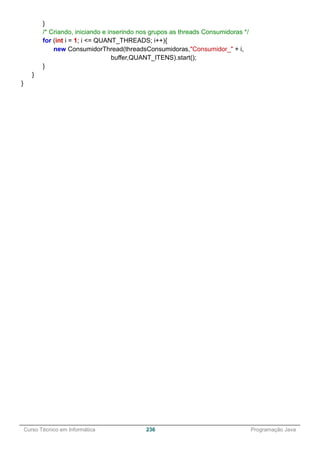 ______________________________________________________________________________________________
Curso Técnico em Informática 236 Programação Java
}
/* Criando, iniciando e inserindo nos grupos as threads Consumidoras */
for (int i = 1; i <= QUANT_THREADS; i++){
new ConsumidorThread(threadsConsumidoras,"Consumidor_" + i,
buffer,QUANT_ITENS).start();
}
}
}
 