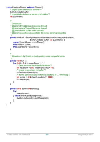 ______________________________________________________________________________________________
Curso Técnico em Informática 237 Programação Java
class ProdutorThread extends Thread {
/* objeto para referenciar o buffer */
BufferLimitado buffer;
/* quantidade de itens a serem produzidos */
int quantItens;
/**
* Construtor
* @param threadGroup Grupo da thread
* @param nomeThread Nome da thread
* @param buffer buffer a ser utilizado
* @param quantItens quantidade de itens a serem produzidos
*/
public ProdutorThread (ThreadGroup threadGroup,String nomeThread,
BufferLimitado buffer, int quantItens) {
super(threadGroup, nomeThread);
this.buffer = buffer;
this.quantItens = quantItens;
}
/*
* Método run da thread, o qual contém o ser comportamento
*/
public void run () {
for (int i = 1; i <= quantItens; i++) {
/* Gera um novo item aleatoriamente */
int novoItem = (int) (Math.random() * 10);
/* Insere o novo item no buffer */
buffer.insere(novoItem);
/* dorme pelo intervalo de tempo aleatório [0 ... 100]mseg */
int tempo = (int) (Math.random() * 1000);
dorme(tempo);
}
}
private void dorme(int tempo) {
try {
sleep(tempo);
} catch (InterruptedException e) {
System.out.println(e.getMessage());
}
}
}
 