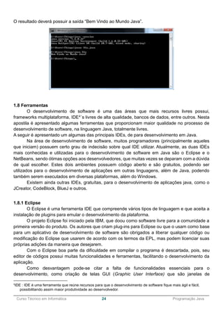 ______________________________________________________________________________________________
Curso Técnico em Informática 24 Programação Java
O resultado deverá possuir a saída “Bem Vindo ao Mundo Java”.
1.8 Ferramentas
O desenvolvimento de software é uma das áreas que mais recursos livres possui,
frameworks multiplataforma, IDE4´s livres de alta qualidade, bancos de dados, entre outros. Nesta
apostila é apresentado algumas ferramentas que proporcionam maior qualidade no processo de
desenvolvimento de software, na linguagem Java, totalmente livres.
A seguir é apresentado um algumas das principais IDEs, de para desenvolvimento em Java.
Na área de desenvolvimento de software, muitos programadores (principalmente aqueles
que iniciam) possuem certo grau de indecisão sobre qual IDE utilizar. Atualmente, as duas IDEs
mais conhecidas e utilizadas para o desenvolvimento de software em Java são o Eclipse e o
NetBeans, sendo ótimas opções aos desenvolvedores, que muitas vezes se deparam com a dúvida
de qual escolher. Estes dois ambientes possuem código aberto e são gratuitos, podendo ser
utilizados para o desenvolvimento de aplicações em outras linguagens, além de Java, podendo
também serem executados em diversas plataformas, além do Windows.
Existem ainda outras IDEs, gratuítas, para o desenvolvimento de aplicações java, como o
JCreator, CodeBlock, BlueJ e outros.
1.8.1 Eclipse
O Eclipse é uma ferramenta IDE que compreende vários tipos de linguagem e que aceita a
instalação de plugins para emular o desenvolvimento da plataforma.
O projeto Eclipse foi iniciado pela IBM, que doou como software livre para a comunidade a
primeira versão do produto. Os autores que criam plug-ins para Eclipse ou que o usam como base
para um aplicativo de desenvolvimento de software são obrigados a liberar qualquer código ou
modificação do Eclipse que usarem de acordo com os termos da EPL, mas podem licenciar suas
próprias adições da maneira que desejarem.
Com o Eclipse boa parte da dificuldade em compilar o programa é descartada, pois, seu
editor de códigos possui muitas funcionalidades e ferramentas, facilitando o desenvolvimento da
aplicação.
Como desvantagem pode-se citar a falta de funcionalidades essenciais para o
desenvolvimento, como criação de telas GUI (Graphic User Interface) que são janelas de
4
IDE : IDE é uma ferramenta que reúne recursos para que o desenvolvimento de software fique mais ágil e fácil,
possibilitando assim maior produtividade ao desenvolvedor.
 