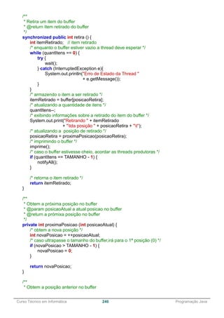 ______________________________________________________________________________________________
Curso Técnico em Informática 240 Programação Java
/**
* Retira um item do buffer
* @return Item retirado do buffer
*/
synchronized public int retira () {
int itemRetirado; // item retirado
/* enquanto o buffer estiver vazio a thread deve esperar */
while (quantItens == 0) {
try {
wait();
} catch (InterruptedException e){
System.out.println("Erro de Estado da Thread "
+ e.getMessage());
}
}
/* armazendo o item a ser retirado */
itemRetirado = buffer[posicaoRetira];
/* atualizando a quantidade de itens */
quantItens--;
/* exibindo informações sobre a retirado do item do buffer */
System.out.print("Retirando " + itemRetirado
+ "tda posição " + posicaoRetira + "t");
/* atualizando a posição de retirado */
posicaoRetira = proximaPosicao(posicaoRetira);
/* imprimindo o buffer */
imprime();
/* caso o buffer estivesse cheio, acordar as threads produtoras */
if (quantItens == TAMANHO - 1) {
notifyAll();
}
/* retorna o item retirado */
return itemRetirado;
}
/**
* Obtem a próxima posição no buffer
* @param posicaoAtual a atual posicao no buffer
* @return a prómixa posição no buffer
*/
private int proximaPosicao (int posicaoAtual) {
/* obtem a nova posição */
int novaPosicao = ++posicaoAtual;
/* caso ultrapasse o tamanho do buffer,irá para o 1ª posição (0) */
if (novaPosicao > TAMANHO - 1) {
novaPosicao = 0;
}
return novaPosicao;
}
/**
* Obtem a posição anterior no buffer
 