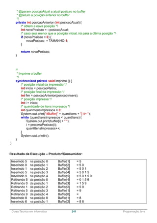 ______________________________________________________________________________________________
Curso Técnico em Informática 241 Programação Java
* @param posicaoAtual a atual posicao no buffer
* @return a posição anterior no buffer
*/
private int posicaoAnterior (int posicaoAtual) {
/* obtem a nova posição */
int novaPosicao = --posicaoAtual;
/* caso seja menor que a posição inicial, irá para a última posição */
if (novaPosicao < 0) {
novaPosicao = TAMANHO-1;
}
return novaPosicao;
}
/*
* Imprime o buffer
*/
synchronized private void imprime () {
/* posição inicial da impressão */
int inicio = posicaoRetira;
/* posição final da impressão */
int fim = posicaoAnterior(posicaoInsere);
/* posição impressa */
int i = inicio;
/* quantidade de itens impressos */
int quantItensImpressos = 0;
System.out.print("tBuffer[" + quantItens + "] t= ");
while (quantItensImpressos < quantItens) {
System.out.print(buffer[i] + " ");
i = proximaPosicao(i);
quantItensImpressos++;
}
System.out.println();
}
}
Resultado da Execução – Produtor/Consumidor:
Inserindo 5 na posição 0 Buffer[1] = 5
Inserindo 0 na posição 1 Buffer[2] = 5 0
Inserindo 1 na posição 2 Buffer[3] = 5 0 1
Inserindo 5 na posição 3 Buffer[4] = 5 0 1 5
Inserindo 9 na posição 4 Buffer[5] = 5 0 1 5 9
Retirando 5 da posição 0 Buffer[4] = 0 1 5 9
Retirando 0 da posição 1 Buffer[3] = 1 5 9
Retirando 1 da posição 2 Buffer[2] = 5 9
Retirando 5 da posição 3 Buffer[1] = 9
Retirando 9 da posição 4 Buffer[0] =
Inserindo 8 na posição 0 Buffer[1] = 8
Inserindo 6 na posição 1 Buffer[2] = 8 6
 