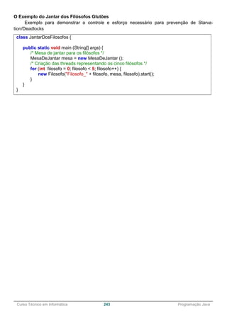 ______________________________________________________________________________________________
Curso Técnico em Informática 243 Programação Java
O Exemplo do Jantar dos Filósofos Glutões
Exemplo para demonstrar o controle e esforço necessário para prevenção de Starva-
tion/Deadlocks
class JantarDosFilosofos {
public static void main (String[] args) {
/* Mesa de jantar para os filósofos */
MesaDeJantar mesa = new MesaDeJantar ();
/* Criação das threads representando os cinco filósofos */
for (int filosofo = 0; filosofo < 5; filosofo++) {
new Filosofo("Filosofo_" + filosofo, mesa, filosofo).start();
}
}
}
 