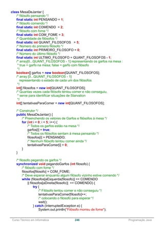 ______________________________________________________________________________________________
Curso Técnico em Informática 246 Programação Java
class MesaDeJantar {
/* filósofo pensando */
final static int PENSANDO = 1;
/* filósofo comendo */
final static int COMENDO = 2;
/* filósofo com fome */
final static int COM_FOME = 3;
/* Quantidade de filósofos */
final static int QUANT_FILOSOFOS = 5;
/* Número do primeiro filósofo */
final static int PRIMEIRO_FILOSOFO = 0;
/* Número do último filósofo */
final static int ULTIMO_FILOSOFO = QUANT_FILOSOFOS - 1;
/* array[0...QUANT_FILOSOFOS - 1] representando os garfos na mesa :
* true = garfo na mesa; false = garfo com filósofo
*/
boolean[] garfos = new boolean[QUANT_FILOSOFOS];
/* array [0...QUANT_FILOSOFOS - 1]
representando o estado de cada um dos filósofos
*/
int[] filosofos = new int[QUANT_FILOSOFOS];
/* Quantas vezes cada filósofo tentou comer e não conseguiu,
* serve para identificar situações de Starvation
*/
int[] tentativasParaComer = new int[QUANT_FILOSOFOS];
/* Construtor */
public MesaDeJantar() {
/* Preenchendo os vetores de Garfos e filósofos à mesa */
for (int i = 0; i < 5; i++) {
/* Todos os garfos estão na mesa */
garfos[i] = true;
/* Todos os filósofos sentam à mesa pensando */
filosofos[i] = PENSANDO;
/* Nenhum filósofo tentou comer ainda */
tentativasParaComer[i] = 0;
}
}
/* filosofo pegando os garfos */
synchronized void pegandoGarfos (int filosofo) {
/* filósofo com fome */
filosofos[filosofo] = COM_FOME;
/* Deve esperar enquanto algum filósofo vizinho estive comendo */
while (filosofos[aEsquerda(filosofo)] == COMENDO
|| filosofos[aDireita(filosofo)] == COMENDO) {
try {
/* Filósofo tentou comer e não conseguiu */
tentativasParaComer[filosofo]++;
/* colocando o filosofo para esperar */
wait();
} catch (InterruptedException e) {
System.out.println("Filósofo morreu de fome");
 