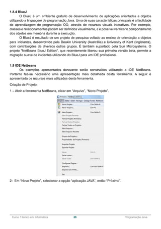 ______________________________________________________________________________________________
Curso Técnico em Informática 26 Programação Java
1.8.4 BlueJ
O BlueJ é um ambiente gratuito de desenvolvimento de aplicações orientadas a objetos
utilizando a linguagem de programação Java. Uma de suas características principais é a facilidade
de aprendizagem de programação OO, através de recursos visuais interativos. Por exemplo,
classes e relacionamentos podem ser definidos visualmente, e é possível verificar o comportamento
dos objetos em memória durante a execução.
O BlueJ é resultado de um projeto de pesquisa voltado ao ensino de orientação a objetos
para iniciantes, desenvolvido pela Deakin University (Austrália) e University of Kent (Inglaterra),
com contribuições de diversos outros grupos. É também suportado pela Sun Microsystems. O
projeto "NetBeans BlueJ Edition", que recentemente liberou sua primeira versão beta, permite a
migração suave de iniciantes utilizando do BlueJ para um IDE profissional.
1.9 IDE Netbeans
Os exemplos apresentados doravante serão construídos utilizando a IDE NetBeans.
Portanto faz-se necessário uma apresentação mais detalhada desta ferramenta. A seguir é
apresentado os recursos mais utilizados desta ferramenta.
Criação de Projeto:
1 – Abrir a ferramenta NetBeans, clicar em “Arquivo”, “Novo Projeto”.
2- Em “Novo Projeto”, selecionar a opção “aplicação JAVA”, então “Próximo”.
 