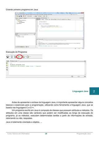 ______________________________________________________________________________________________
Curso Técnico em Informática 28 Programação Java
Criando primeiro programa em Java
Execução do Programa:
Antes de apresentar a sintaxe da linguagem Java, é importante apresentar alguns conceitos
básicos e essenciais para a programação, utilizando como ferramenta a linguagem Java, que se
baseia nas linguagens C e C++.
Um programa escrito em Java é composto de classes que possuem atributos e métodos. Os
atributos em uma classe são variáveis que podem ser modificadas ao longo da execução do
programa, já os métodos, executam determinadas tarefas a partir de informações de entrada,
retornando ou não, respostas.
Java é totalmente orientada a objetos, ...
Linguagem Java 2
 