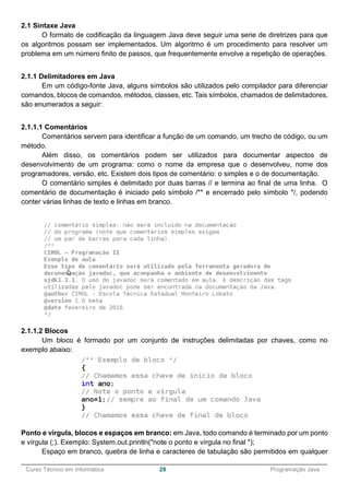 ______________________________________________________________________________________________
Curso Técnico em Informática 29 Programação Java
2.1 Sintaxe Java
O formato de codificação da linguagem Java deve seguir uma serie de diretrizes para que
os algoritmos possam ser implementados. Um algoritmo é um procedimento para resolver um
problema em um número finito de passos, que frequentemente envolve a repetição de operações.
2.1.1 Delimitadores em Java
Em um código-fonte Java, alguns símbolos são utilizados pelo compilador para diferenciar
comandos, blocos de comandos, métodos, classes, etc. Tais símbolos, chamados de delimitadores,
são enumerados a seguir:
2.1.1.1 Comentários
Comentários servem para identificar a função de um comando, um trecho de código, ou um
método.
Além disso, os comentários podem ser utilizados para documentar aspectos de
desenvolvimento de um programa: como o nome da empresa que o desenvolveu, nome dos
programadores, versão, etc. Existem dois tipos de comentário: o simples e o de documentação.
O comentário simples é delimitado por duas barras // e termina ao final de uma linha. O
comentário de documentação é iniciado pelo símbolo /** e encerrado pelo símbolo */, podendo
conter várias linhas de texto e linhas em branco.
2.1.1.2 Blocos
Um bloco é formado por um conjunto de instruções delimitadas por chaves, como no
exemplo abaixo:
Ponto e vírgula, blocos e espaços em branco: em Java, todo comando é terminado por um ponto
e vírgula (;). Exemplo: System.out.println("note o ponto e vírgula no final ");
Espaço em branco, quebra de linha e caracteres de tabulação são permitidos em qualquer
 