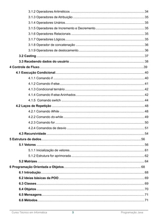 ______________________________________________________________________________________________
Curso Técnico em Informática 3 Programação Java
3.1.2 Operadores Aritméticos ...................................................................................34
3.1.3 Operadores de Atribuição ................................................................................35
3.1.4 Operadores Unários.........................................................................................35
3.1.5 Operadores de Incremento e Decremento.......................................................35
3.1.6 Operadores Relacionais ..................................................................................35
3.1.7 Operadores Lógicos.........................................................................................35
3.1.8 Operador de concatenação .............................................................................36
3.1.9 Operadores de deslocamento..........................................................................36
3.2 Casting .........................................................................................................................37
3.3 Recebendo dados do usuário ....................................................................................38
4 Controle de Fluxo......................................................................................................................39
4.1 Execução Condicional....................................................................................................40
4.1.1 Comando if ......................................................................................................40
4.1.2 Comando if-else...............................................................................................41
4.1.3 Condicional ternário.........................................................................................42
4.1.4 Comando If-else Aninhados.............................................................................42
4.1.5 Comando switch .............................................................................................44
4.2 Laços de Repetição ........................................................................................................48
4.2.1 Comando While ...............................................................................................48
4.2.2 Comando do-while...........................................................................................49
4.2.3 Comando for ....................................................................................................50
4.2.4 Comandos de desvio .......................................................................................51
4.3 Recursividade..............................................................................................................54
5 Estrutura de dados.................................................................................................................56
5.1 Vetores .........................................................................................................................56
5.1.1 Inicialização de vetores....................................................................................61
5.1.2 Estrutura for aprimorada ..................................................................................62
5.2 Matrizes........................................................................................................................64
6 Programação Orientada a Objetos....................................................................................... 68
6.1 Introdução....................................................................................................................68
6.2 Ideias básicas da POO................................................................................................69
6.3 Classes.........................................................................................................................69
6.4 Objetos.........................................................................................................................70
6.5 Mensagens...................................................................................................................71
6.6 Métodos........................................................................................................................71
 