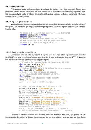______________________________________________________________________________________________
Curso Técnico em Informática 32 Programação Java
2.1.4 Tipos primitivos
A linguagem Java utiliza oito tipos primitivos de dados e um tipo especial. Esses tipos
primitivos podem ser utilizados para declarar constantes ou variáveis utilizadas em programas Java.
Os tipos primitivos estão divididos em quatro categorias: lógicos, textuais, numéricos inteiros e
numéricos de ponto flutuante.
2.1.4.1 Tipos lógicos: boolean
Valores lógicos possuem dois estados, normalmente ditos verdadeiro/falso, sim/não e ligado/
desligado. Em Java um tipo lógico é definido pela palavra boolean, e pode assumir dois valores:
true ou false.
2.1.4.2 Tipos textuais: char e String
Caracteres simples são representados pelo tipo char. Um char representa um caracter
UNICODE, ou seja, um número inteiro sem sinal de 16 bits, no intervalo de 0 até 216 -1. O valor de
um literal char deve ser delimitado por aspas simples:
Palavras são representadas por uma sequência de dados do tipo char, agrupadas em um
tipo especial de dados: a classe String. Apesar de ser uma classe, uma variável do tipo String
 
