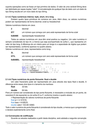 ______________________________________________________________________________________________
Curso Técnico em Informática 33 Programação Java
suporta operações como se fosse um tipo primitivo de dados. O valor de uma variável String deve
ser delimitado por aspas duplas "valor". A concatenação de qualquer tipo de dado com um dado do
tipo String resulta em um novo dado do tipo String.
2.1.4.3 Tipos numéricos inteiros: byte, short, int e long
Existem quatro tipos primitivos de números em Java. Além disso, os valores numéricos
podem ser representados de forma decimal, octal ou hexadecimal:
Valores numéricos inteiros em Java:
2 decimal
077 um número que começa com zero está representado de forma octal
0xBABE representação hexadecimal
Todos os valores numéricos em Java têm sinal positivo ou negativo. Um valor numérico é
sempre considerado do tipo int, a menos que seja acompanhado do sufixo L, que representa um
valor do tipo long. A diferença de um inteiro para um longo é a capacidade de dígitos que podem
ser representados, conforme aparece no quadro abaixo.
Valores numéricos em Java, representados como long:
2L decimal
077L um número que começa com zero está representado de forma octal
0xBABEL representação hexadecimal
2.1.4.4 Tipos numéricos de ponto flutuante: float e double
Um valor fracionário pode ser representado em Java através dos tipos float e double. A
diferença entre esses dois tipos é o tamanho da mantissa:
float 32 bits
double 64 bits
Para um número ser considerado do tipo ponto flutuante, é necessário a inclusão de um ponto, do
caractere E (de expoente) ou do sufixo D ou F, conforme mostra o quadro abaixo:
// Representação de valores numéricos de ponto flutuante
float pi = 3.141516;
float taxa = 6.02E23;
double valor= 123.4E+306D;
Todo o valor numérico de ponto flutuante é considerado do tipo double, a menos que o programador
o declare explicitamente como float.
2.2 Convenções de codificação
Durante os estudos realizados a partir desta disciplina, será adotada a seguinte convenção
 