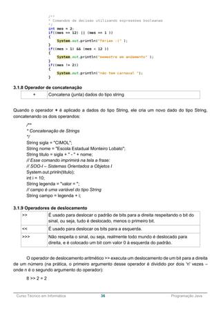 ______________________________________________________________________________________________
Curso Técnico em Informática 36 Programação Java
3.1.8 Operador de concatenação
+ Concatena (junta) dados do tipo string
Quando o operador + é aplicado a dados do tipo String, ele cria um novo dado do tipo String,
concatenando os dois operandos:
/**
* Concatenação de Strings
*/
String sigla = "CIMOL";
String nome = "Escola Estadual Monteiro Lobato";
String titulo = sigla + " - " + nome;
// Esse comando imprimirá na tela a frase:
// SOO-I – Sistemas Orientados a Objetos I
System.out.prinln(titulo);
int i = 10;
String legenda = "valor = ";
// campo é uma variável do tipo String
String campo = legenda + i;
3.1.9 Operadores de deslocamento
>> É usado para deslocar o padrão de bits para a direita respeitando o bit do
sinal, ou seja, tudo é deslocado, menos o primeiro bit.
<< É usado para deslocar os bits para a esquerda.
>>> Não respeita o sinal, ou seja, realmente todo mundo é deslocado para
direita, e é colocado um bit com valor 0 à esquerda do padrão.
O operador de deslocamento aritmético >> executa um deslocamento de um bit para a direita
de um número (na prática, o primeiro argumento desse operador é dividido por dois 'n' vezes –
onde n é o segundo argumento do operador):
8 >> 2 = 2
 