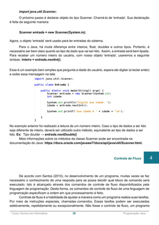 ______________________________________________________________________________________________
Curso Técnico em Informática 39 Programação Java
import java.util.Scanner;
O próximo passo é declarar objeto do tipo Scanner. Chamá-lo de 'entrada'. Sua declaração
é feita da seguinte maneira:
Scanner entrada = new Scanner(System.in);
Agora, o objeto 'entrada' será usado para ler entradas do sistema.
Para o Java, há muita diferença entre inteiros, float, doubles e outros tipos. Portanto, é
necessário ser bem claro quanto ao tipo de dado que vai ser lido. Assim, a entrada será bem tipada.
Para receber um número inteiro do usuário, com nosso objeto 'entrada', usaremos a seguinte
sintaxe: inteiro = entrada.nextInt();
Esse é um exemplo bem simples que pergunta a idade do usuário, espera ele digitar (e teclar enter)
e exibe essa mensagem na tela:
No exemplo anterior foi realizado a leitura de um número inteiro. Caso o tipo de dados a ser lido
seja diferente de inteiro, deverá ser utilizado outro método, equivalente ao tipo de dados a ser
lido. Ex: Tipo double → entrada.nextDouble()
Mais informações sobre os métodos da classe Scanner pode ser encontrada na
documentação do Java: https://docs.oracle.com/javase/7/docs/api/java/util/Scanner.html.
De acordo com Santos (2010), no desenvolvimento de um programa, muitas vezes se faz
necessário o conhecimento de uma resposta para se possa decidir qual bloco de comando será
executado. Isto é alcançado através dos comandos de controle de fluxo disponibilizados pela
linguagem de programação. Desta forma, os comandos de controle de fluxo de uma linguagem de
programação especificam a ordem em que processamento é feito.
Controle de fluxo é a habilidade de ajustar a maneira como um programa realiza suas tarefas.
Por meio de instruções especiais, chamadas comandos. Essas tarefas podem ser executadas
seletivamente, repetidamente ou excepcionalmente. Não fosse o controle de fluxo, um programa
Controle de Fluxo 4
 