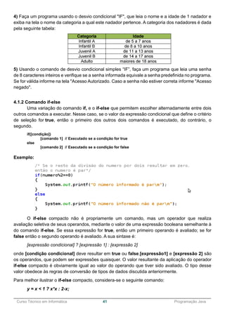 ______________________________________________________________________________________________
Curso Técnico em Informática 41 Programação Java
4) Faça um programa usando o desvio condicional "IF", que leia o nome e a idade de 1 nadador e
exiba na tela o nome da categoria a qual este nadador pertence. A categoria dos nadadores é dada
pela seguinte tabela:
5) Usando o comando de desvio condicional simples “IF”, faça um programa que leia uma senha
de 8 caracteres inteiros e verifique se a senha informada equivale a senha predefinida no programa.
Se for válida informe na tela "Acesso Autorizado. Caso a senha não estiver correta informe "Acesso
negado".
4.1.2 Comando if-else
Uma variação do comando if, e o if-else que permitem escolher alternadamente entre dois
outros comandos a executar. Nesse caso, se o valor da expressão condicional que define o critério
de seleção for true, então o primeiro dos outros dois comandos é executado, do contrário, o
segundo.
if([condição])
[comando 1] // Executado se a condição for true
else
[comando 2] // Executado se a condição for false
Exemplo:
O if-else compacto não é propriamente um comando, mas um operador que realiza
avaliação seletiva de seus operandos, mediante o valor de uma expressão booleana semelhante à
do comando if-else. Se essa expressão for true, então um primeiro operando é avaliado; se for
false então o segundo operando é avaliado. A sua sintaxe é:
[expressão condicional] ? [expressão 1] : [expressão 2]
onde [condição condicional] deve resultar em true ou false,[expressão1] e [expressão 2] são
os operandos, que podem ser expressões quaisquer. O valor resultante da aplicação do operador
if-else compacto é obviamente igual ao valor do operando que tiver sido avaliado. O tipo desse
valor obedece às regras de conversão de tipos de dados discutida anteriormente.
Para melhor ilustrar o if-else compacto, considera-se o seguinte comando:
y = x < 1 ? x*x : 2-x;
 