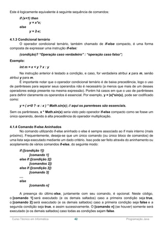 ______________________________________________________________________________________________
Curso Técnico em Informática 42 Programação Java
Este é logicamente equivalente à seguinte sequência de comandos:
if (x<1) then
y = x*x;
else
y = 2-x;
4.1.3 Condicional ternário
O operador condicional ternário, também chamado de if-else compacto, é uma forma
composta de expressar uma instrução if-else:
(condição)? “Operação caso verdadeiro” : “operação caso falso”;
Exemplo:
int m = x < y ? x : y
Na instrução anterior é testado a condição, e caso, for verdadeira atribui x para m, senão
atribui y para m.
É importante notar que o operador condicional ternário é de baixa precedência, logo o uso
de parênteses para separar seus operandos não é necessário (a menos que mais de um desses
operadores esteja presente na mesma expressão). Porém há casos em que o uso de parênteses
para definir claramente os operandos é essencial. Por exemplo, y = |x|*sin(x), pode ser codificado
como:
y = ( x<0 ? -x : x ) * Math.sin(x); // aqui os parenteses são essenciais.
Sem os parênteses, x * Math.sin(x) seria visto pelo operador if-else compacto como se fosse um
único operando, devido à alta precedência do operador multiplicação.
4.1.4 Comando If-else Aninhados
No comando utilizando if-else aninhado o else é sempre associado ao if mais interno (mais
próximo). Frequentemente, deseja-se que um único comando (ou único bloco de comandos) de
uma lista seja executado mediante um dado critério. Isso pode ser feito através do aninhamento ou
acoplamento de vários comandos if-else, do seguinte modo:
if ([condição 1])
[comando 1]
else if ([condição 2])
[comandos 2])
else if ([condição 3])
[comando 3]
....
else
[comando n]
A presença do último else, juntamente com seu comando, é opcional. Neste código,
o [comando 1] será executado (e os demais saltados) caso a primeira condição seja true,
o [comando 2] será executado (e os demais saltados) caso a primeira condição seja false e a
segunda condição seja true, e assim sucessivamente. O [comando n] (se houver) somente será
executado (e os demais saltados) caso todas as condições sejam false.
 