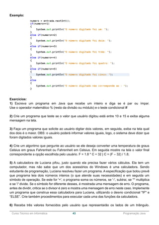 ______________________________________________________________________________________________
Curso Técnico em Informática 43 Programação Java
Exemplo:
Exercícios:
1) Escreva um programa em Java que recebe um inteiro e diga se é par ou ímpar.
Use o operador matemático % (resto da divisão ou módulo) e o teste condicional if
2) Crie um programa que teste se o valor que usuário digitou está entre 10 e 15 e exiba alguma
mensagem na tela.
3) Faça um programa que solicite ao usuário digitar dois valores, em seguida, exiba na tela qual
dos dois é o maior. OBS: o usuário poderá informar valores iguais, logo, o sistema deve dizer que
foram digitados valores iguais.
4) Crie um algoritmo que pergunte ao usuário se ele deseja converter uma temperatura de graus
Celsius em graus Fahrenheit ou Fahrenheit em Celsius. Em seguida mostre na tela o valor final
correspondente a opção escolhida pelo usuário. F = 1.8 * C + 32 | C = (F – 32) / 1.8;
5) A calculadora de Luciana pifou, justo quando ela precisa fazer vários cálculos. Ela tem um
computador, mas não sabe que um dos acessórios do Windows é uma calculadora. Sendo
estudante de programação, Luciana resolveu fazer um programa. A especificação que bolou prevê
que programa leia dois números inteiros (o que atende suas necessidades) e em seguida um
símbolo de operação. Se este for '+', o programa soma os números, se '-', subtrai, se '*' multiplica
e se '/' divide. Se o símbolo for diferente desses, é mostrada uma mensagem de erro. O programa,
antes de dividir, critica se o divisor é zero e mostra uma mensagem de erro neste caso. Implemente
um programa que construa essa calculadora para Luciana, utilizando o desvio condicional "IF" e
“ELSE”. Crie também procedimentos para executar cada uma das funções da calculadora.
6) Receba três valores fornecidos pelo usuário que representarão os lados de um triângulo.
 