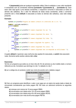 ______________________________________________________________________________________________
Curso Técnico em Informática 45 Programação Java
A [expressão] pode ser qualquer expressão válida. Esta é avaliada e o seu valor resultante
é comparado com as constantes distintas [constante 1],[constante 2], ..., [constante n]. Caso
esse valor seja igual a uma dessas constantes, o respectivo comando é executado (e todos os
demais são saltados). Se o valor for diferente de todas essas constantes, então o comando
presente sob o rótulo default: é executado (e todos os demais são saltados), caso este esteja
presente.
Exemplo:
A opção default, é opcional, caso nenhuma das opções for executada, o switch não executará
nada. Somente serão aceitos valores int e char.
Exercícios:
1) Crie um programa que exibe se um dia é dia útil, fim de semana ou dia inválido dado o número
referente ao dia. Considere que domingo é o dia 1 e sábado é o dia 7.
2) Ler o código de um produto e exibir seu nome de acordo com a tabela a seguir:
3) Criar um programa para identificar o valor a ser pago por um plano de saúde dada a idade do
conveniado considerando que todos pagam R$ 100 mais um adicional conforme os seguintes
dados:
a) crianças com menos de 10 anos pagam R$80;
b) conveniados com idade entre 10 e 30 anos pagam R$50;
c) conveniados com idade entre 40 e 60 anos pagam R$ 95;
d) conveniados com mais de 60 anos pagam R$130.
 